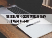 九游电竞-篮球比赛中出现西瓜皮动作，球场笑料不断的简单介绍