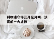 九游官方登录入口-关于利物浦守得云开见月明，决赛前一大虚惊的信息