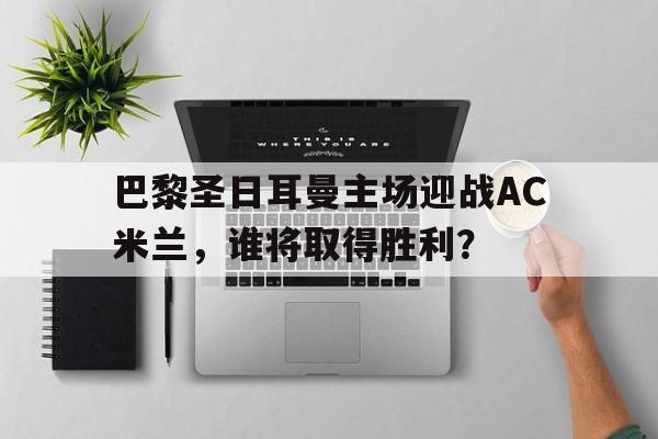 九游体育在线-关于巴黎圣日耳曼主场迎战AC米兰，谁将取得胜利？的信息