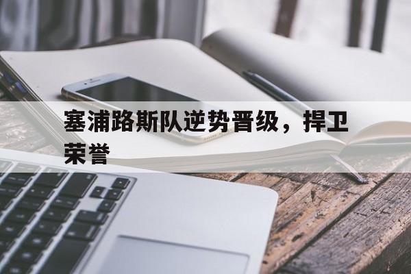 九游体育-关于塞浦路斯队逆势晋级，捍卫荣誉的信息