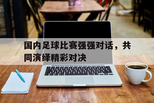 九游体育在线-关于国内足球比赛强强对话，共同演绎精彩对决的信息