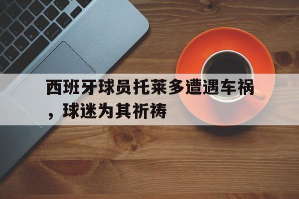 九游体育入口-包含西班牙球员托莱多遭遇车祸，球迷为其祈祷的词条
