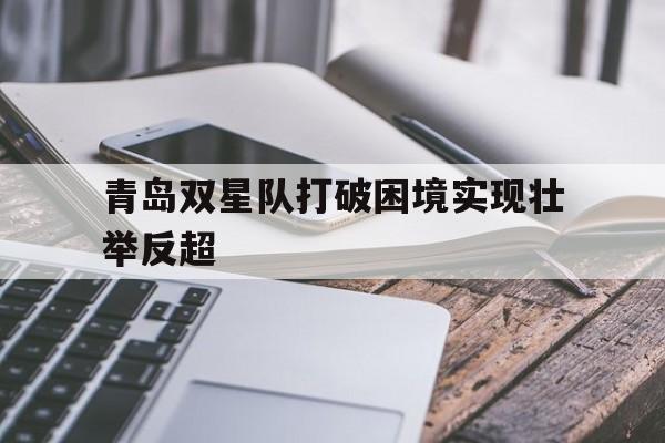 关于青岛双星队打破困境实现壮举反超的信息